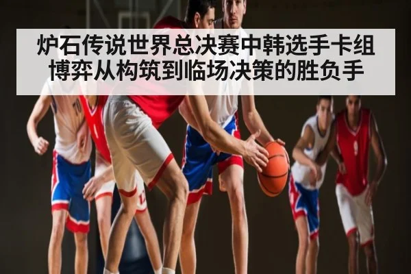 炉石传说世界总决赛中韩选手卡组博弈从构筑到临场决策的胜负手