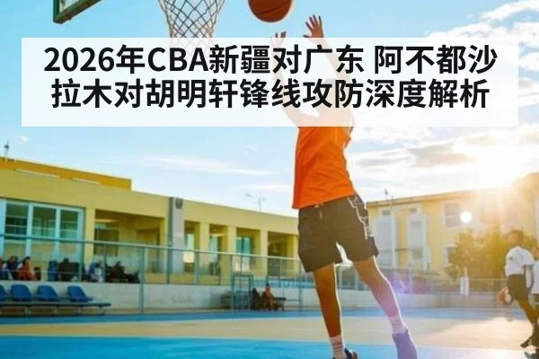 2026年CBA新疆对广东 阿不都沙拉木对胡明轩锋线攻防深度解析
