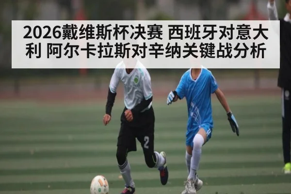 2026戴维斯杯决赛 西班牙对意大利 阿尔卡拉斯对辛纳关键战分析