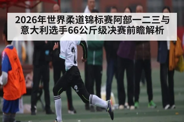 2026年世界柔道锦标赛阿部一二三与意大利选手66公斤级决赛前瞻解析