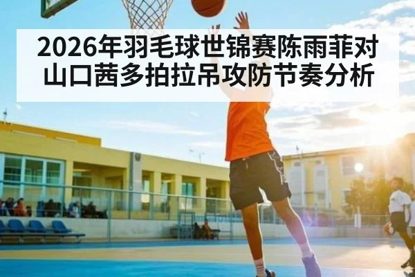 2026年羽毛球世锦赛陈雨菲对山口茜多拍拉吊攻防节奏分析